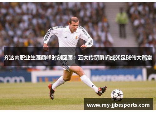 齐达内职业生涯巅峰时刻回顾：五大传奇瞬间成就足球伟大篇章